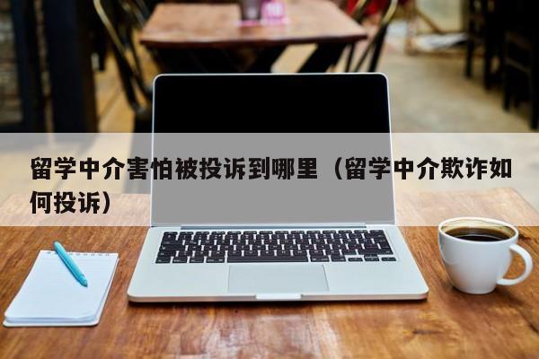 留学中介害怕被投诉到哪里（留学中介欺诈如何投诉）