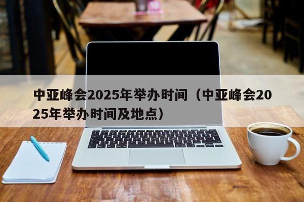中亚峰会2025年举办时间（中亚峰会2025年举办时间及地点）